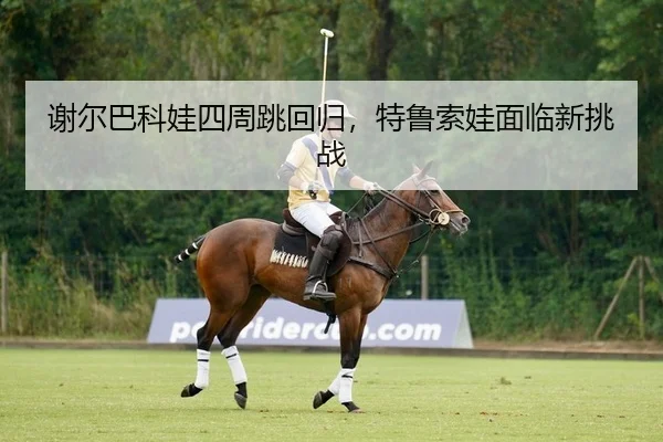 谢尔巴科娃四周跳回归，特鲁索娃面临新挑战